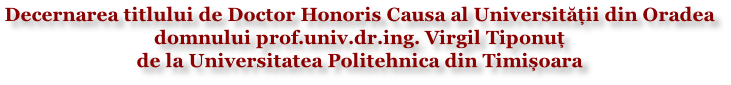 Decernarea titlului de Doctor Honoris Causa al Universității din Oradea  domnului prof.univ.dr.ing. Virgil Tiponuț  de la Universitatea Politehnica din Timișoara